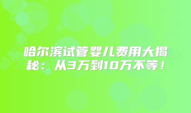 哈尔滨试管婴儿费用大揭秘：从3万到10万不等！