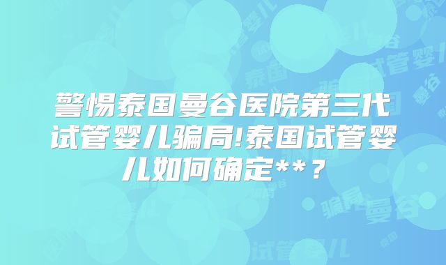 警惕泰国曼谷医院第三代试管婴儿骗局!泰国试管婴儿如何确定**?