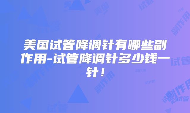 美国试管降调针有哪些副作用-试管降调针多少钱一针！