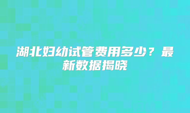 湖北妇幼试管费用多少？最新数据揭晓