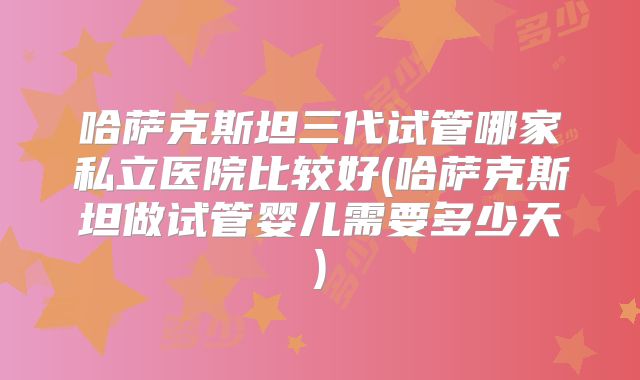 哈萨克斯坦三代试管哪家私立医院比较好(哈萨克斯坦做试管婴儿需要多少天)