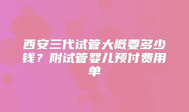西安三代试管大概要多少钱？附试管婴儿预付费用单