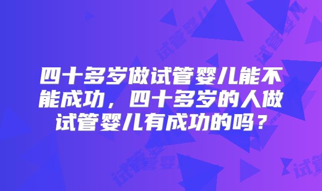 四十多岁做试管婴儿能不能成功，四十多岁的人做试管婴儿有成功的吗？