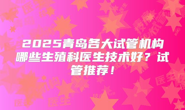 2025青岛各大试管机构哪些生殖科医生技术好？试管推荐！