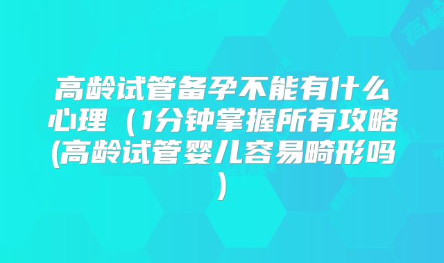 高龄试管备孕不能有什么心理(1分钟掌握所有攻略(高龄试管婴儿容易畸形吗)