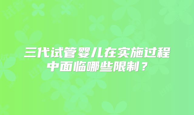 三代试管婴儿在实施过程中面临哪些限制？