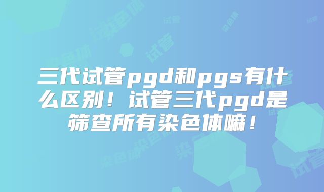 三代试管pgd和pgs有什么区别！试管三代pgd是筛查所有染色体嘛！