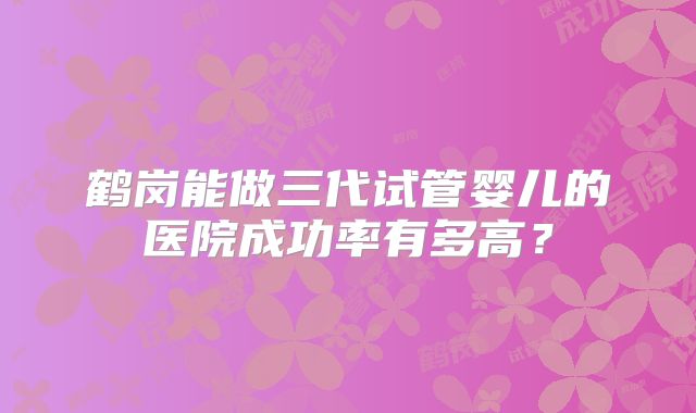 鹤岗能做三代试管婴儿的医院成功率有多高？