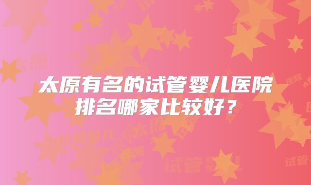 太原有名的试管婴儿医院排名哪家比较好？