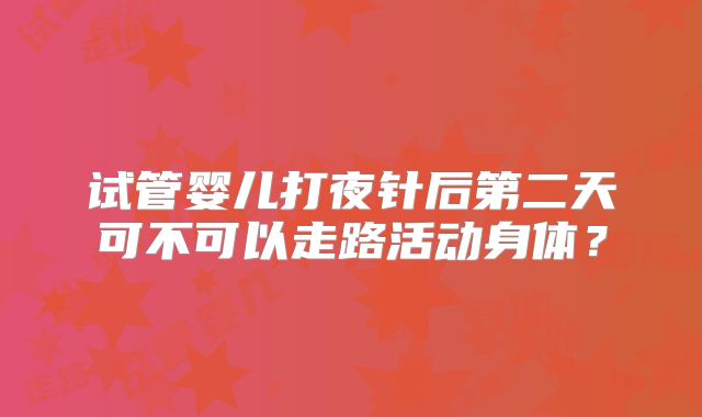 试管婴儿打夜针后第二天可不可以走路活动身体？