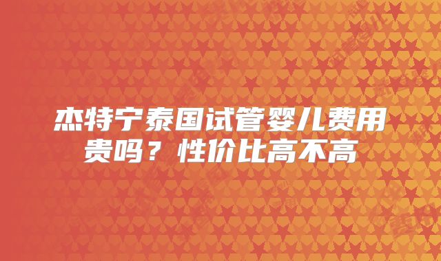 杰特宁泰国试管婴儿费用贵吗？性价比高不高
