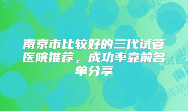 南京市比较好的三代试管医院推荐，成功率靠前名单分享
