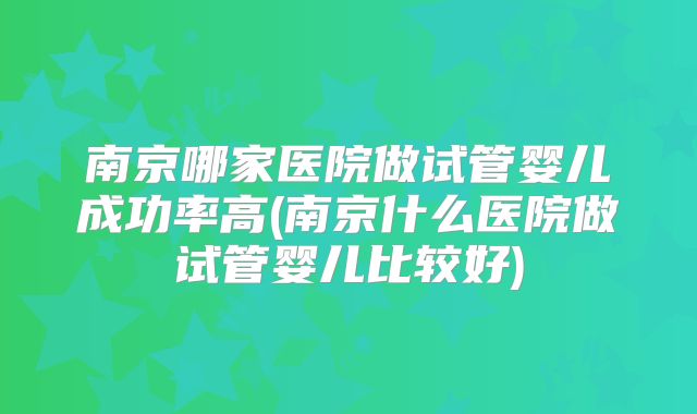 南京哪家医院做试管婴儿成功率高(南京什么医院做试管婴儿比较好)