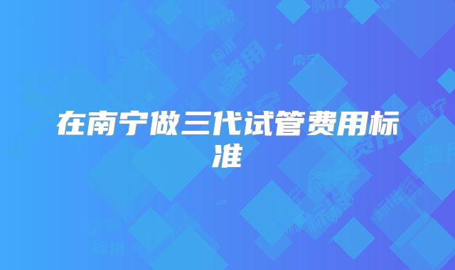 在南宁做三代试管费用标准
