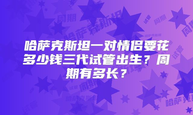 哈萨克斯坦一对情侣要花多少钱三代试管出生？周期有多长？