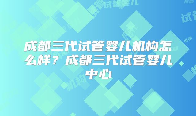 成都三代试管婴儿机构怎么样？成都三代试管婴儿中心