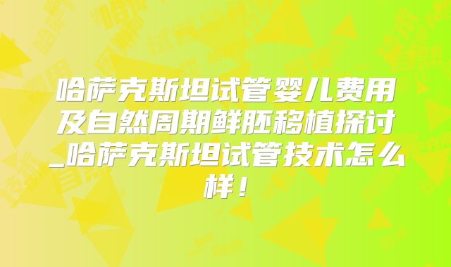 哈萨克斯坦试管婴儿费用及自然周期鲜胚移植探讨_哈萨克斯坦试管技术怎么样!