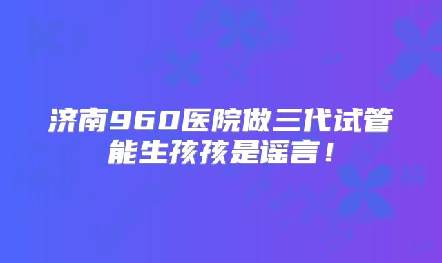 济南960医院做三代试管能生孩孩是谣言!