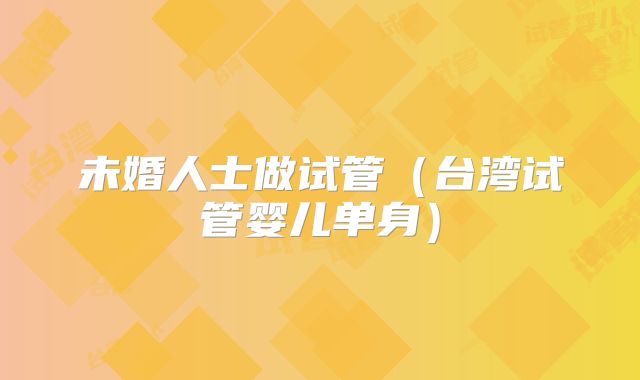 未婚人士做试管(台湾试管婴儿单身)