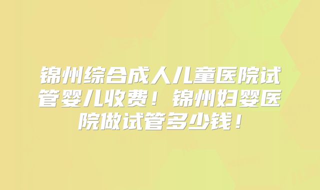 锦州综合成人儿童医院试管婴儿收费!锦州妇婴医院做试管多少钱!