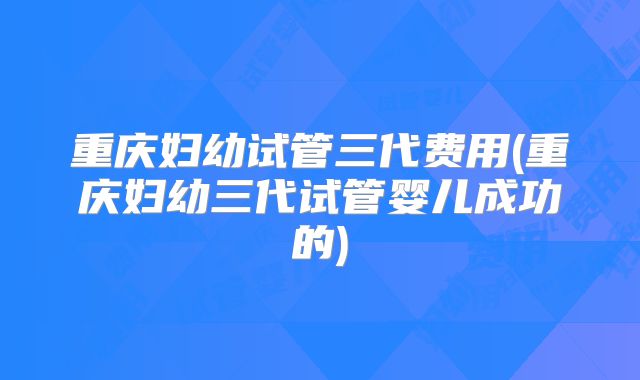 重庆妇幼试管三代费用(重庆妇幼三代试管婴儿成功的)