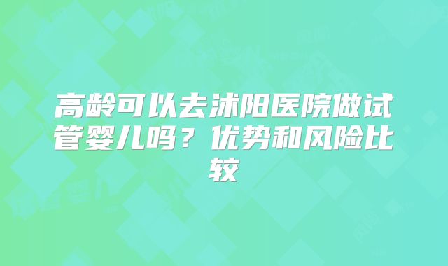 高龄可以去沭阳医院做试管婴儿吗?优势和风险比较