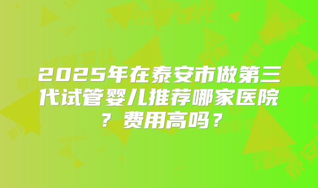2025年在泰安市做第三代试管婴儿推荐哪家医院？费用高吗？