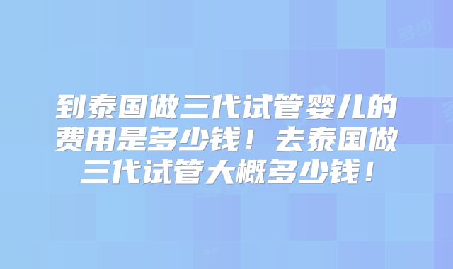 到泰国做三代试管婴儿的费用是多少钱！去泰国做三代试管大概多少钱！