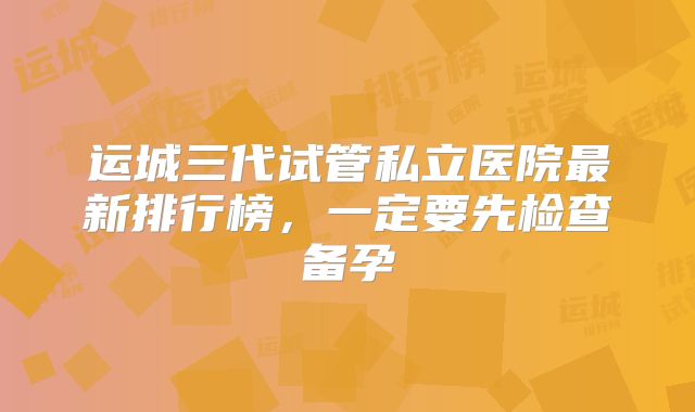 运城三代试管私立医院最新排行榜，一定要先检查备孕