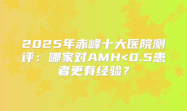 2025年赤峰十大医院测评：哪家对AMH<0.5患者更有经验？