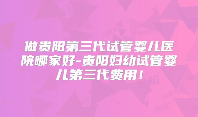 做贵阳第三代试管婴儿医院哪家好-贵阳妇幼试管婴儿第三代费用！