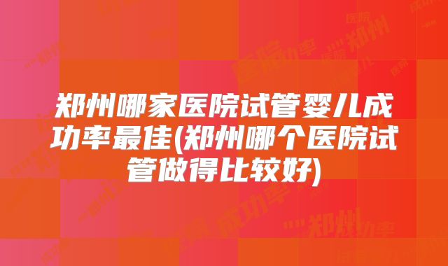 郑州哪家医院试管婴儿成功率最佳(郑州哪个医院试管做得比较好)