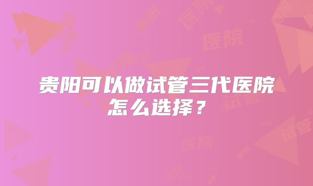 贵阳可以做试管三代医院怎么选择?