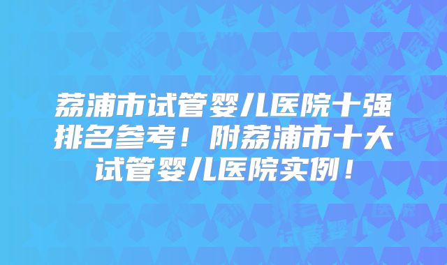 荔浦市试管婴儿医院十强排名参考！附荔浦市十大试管婴儿医院实例！