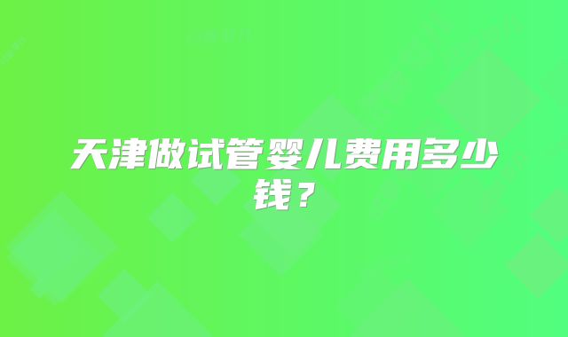 天津做试管婴儿费用多少钱?