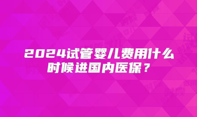 2024试管婴儿费用什么时候进国内医保？