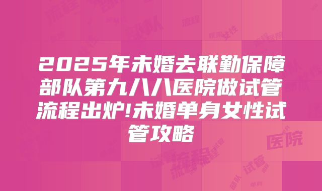 2025年未婚去联勤保障部队第九八八医院做试管流程出炉!未婚单身女性试管攻略