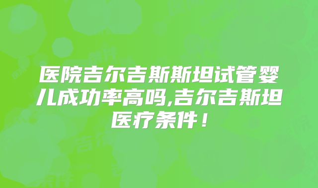医院吉尔吉斯斯坦试管婴儿成功率高吗,吉尔吉斯坦医疗条件！