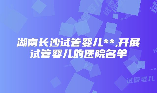 湖南长沙试管婴儿**,开展试管婴儿的医院名单