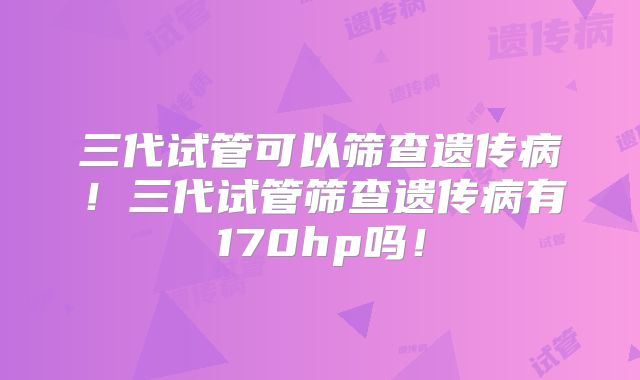 三代试管可以筛查遗传病！三代试管筛查遗传病有170hp吗！