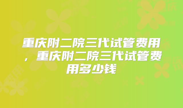 重庆附二院三代试管费用,重庆附二院三代试管费用多少钱