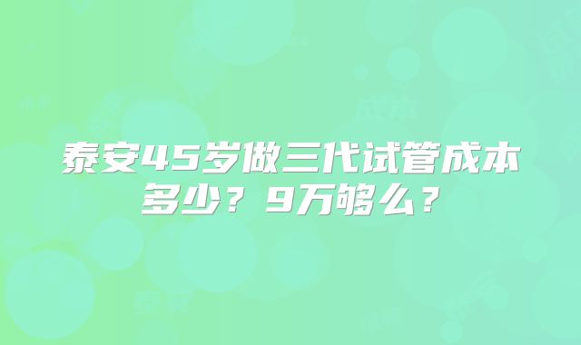 泰安45岁做三代试管成本多少?9万够么?