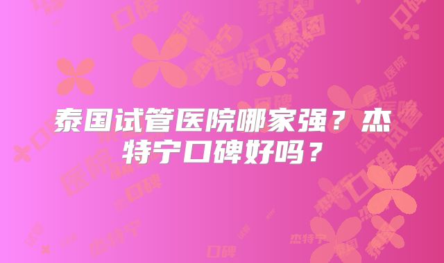 泰国试管医院哪家强？杰特宁口碑好吗？