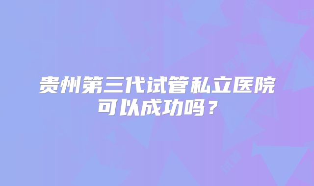 贵州第三代试管私立医院可以成功吗？