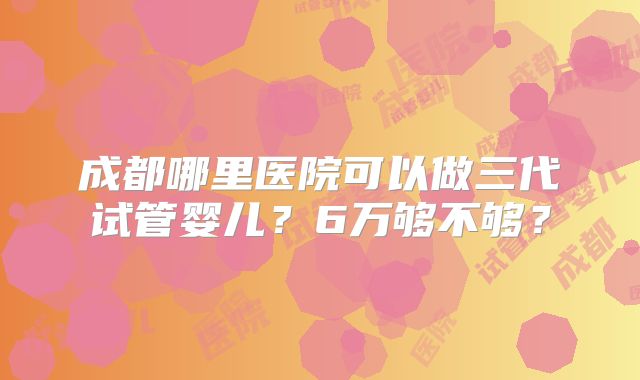 成都哪里医院可以做三代试管婴儿？6万够不够？