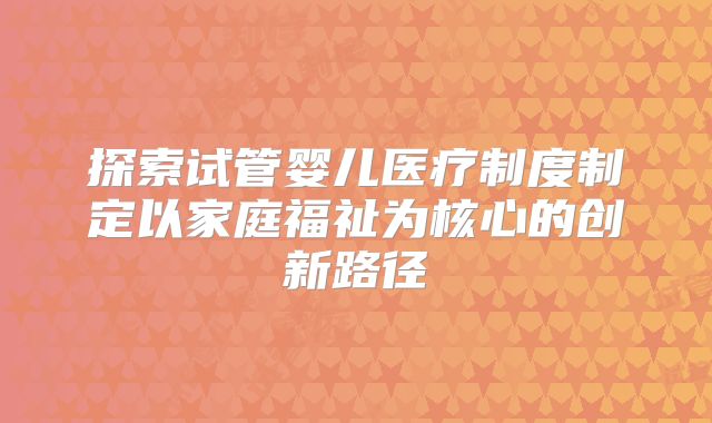 探索试管婴儿医疗制度制定以家庭福祉为核心的创新路径