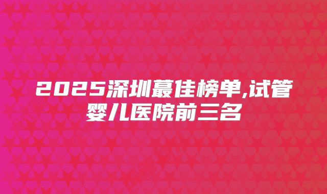 2025深圳蕞佳榜单,试管婴儿医院前三名