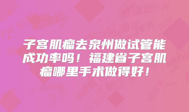 子宫肌瘤去泉州做试管能成功率吗！福建省子宫肌瘤哪里手术做得好！