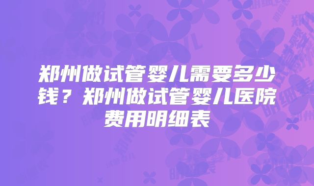 郑州做试管婴儿需要多少钱？郑州做试管婴儿医院费用明细表