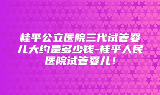 桂平公立医院三代试管婴儿大约是多少钱-桂平人民医院试管婴儿！